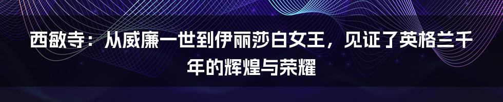 西敏寺：从威廉一世到伊丽莎白女王，见证了英格兰千年的辉煌与荣耀