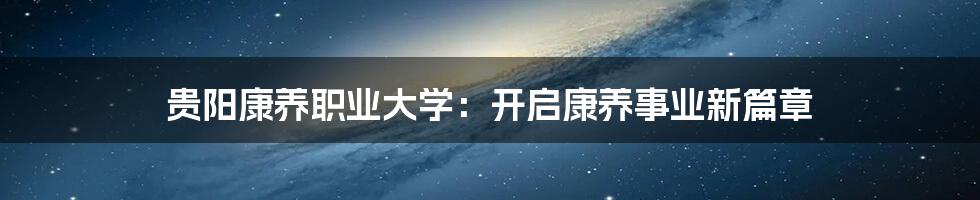 贵阳康养职业大学：开启康养事业新篇章