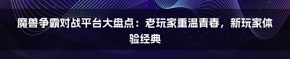 魔兽争霸对战平台大盘点：老玩家重温青春，新玩家体验经典