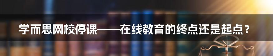 学而思网校停课——在线教育的终点还是起点？