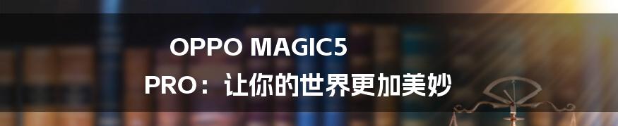 OPPO MAGIC5 PRO：让你的世界更加美妙