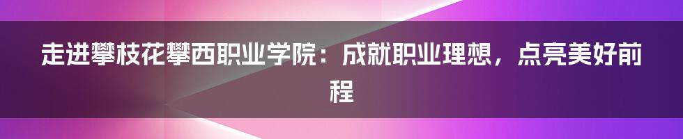 走进攀枝花攀西职业学院：成就职业理想，点亮美好前程