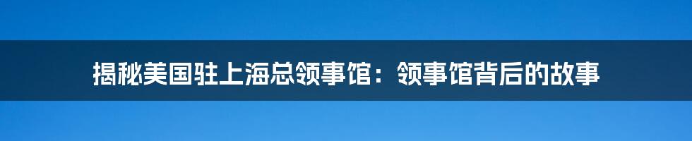 揭秘美国驻上海总领事馆：领事馆背后的故事