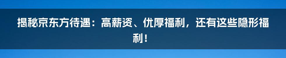 揭秘京东方待遇：高薪资、优厚福利，还有这些隐形福利！