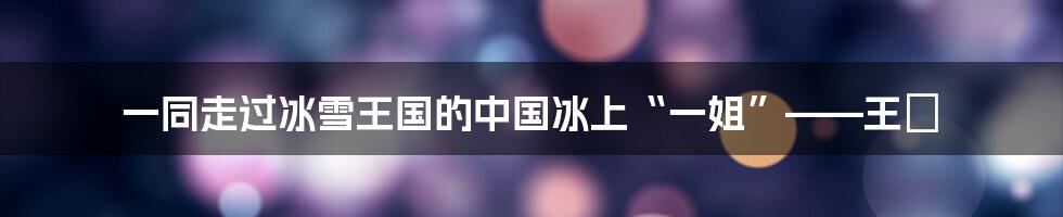 一同走过冰雪王国的中国冰上“一姐”——王濛