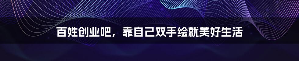 百姓创业吧，靠自己双手绘就美好生活