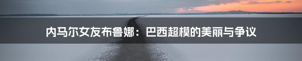 内马尔女友布鲁娜：巴西超模的美丽与争议