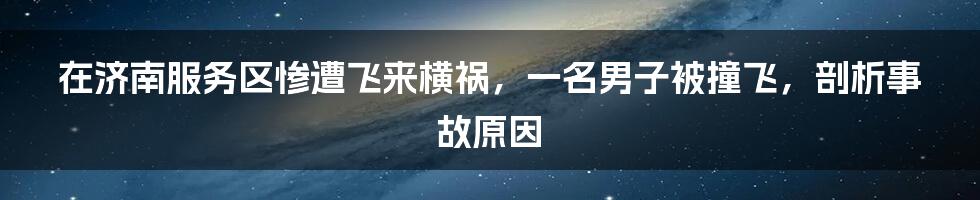 在济南服务区惨遭飞来横祸，一名男子被撞飞，剖析事故原因