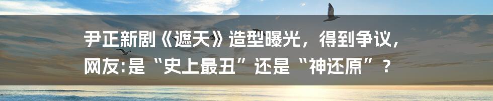 尹正新剧《遮天》造型曝光，得到争议， 网友:是“史上最丑”还是“神还原”？