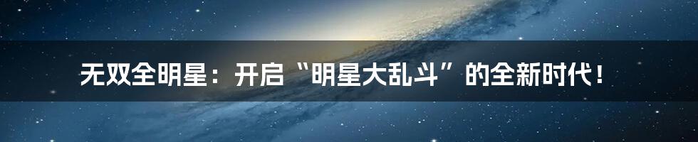 无双全明星：开启“明星大乱斗”的全新时代！