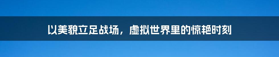 以美貌立足战场，虚拟世界里的惊艳时刻