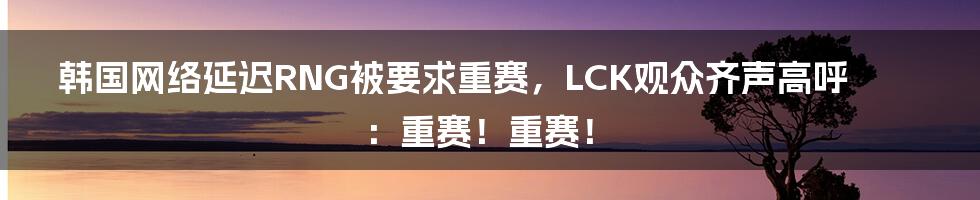 韩国网络延迟RNG被要求重赛，LCK观众齐声高呼：重赛！重赛！