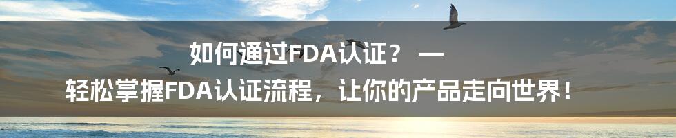 如何通过FDA认证？ — 轻松掌握FDA认证流程，让你的产品走向世界！