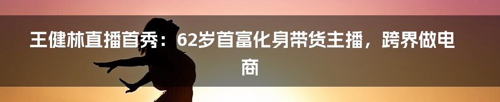 王健林直播首秀：62岁首富化身带货主播，跨界做电商