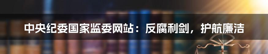 中央纪委国家监委网站：反腐利剑，护航廉洁