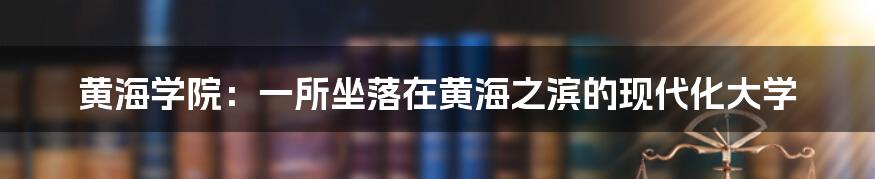 黄海学院：一所坐落在黄海之滨的现代化大学