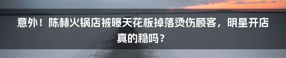 意外！陈赫火锅店被曝天花板掉落烫伤顾客，明星开店真的稳吗？