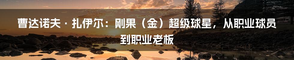 曹达诺夫·扎伊尔：刚果（金）超级球星，从职业球员到职业老板