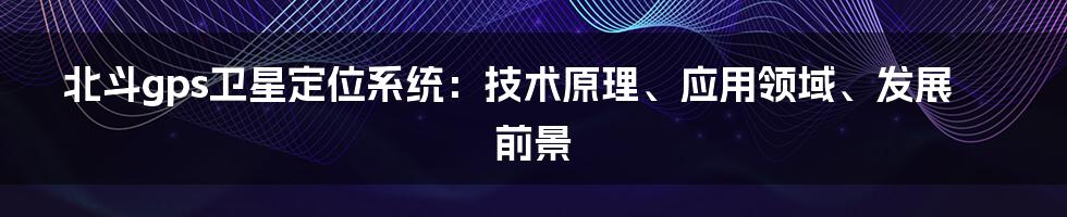 北斗gps卫星定位系统：技术原理、应用领域、发展前景