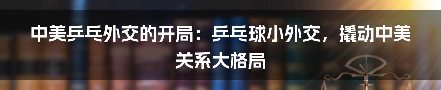 中美乒乓外交的开局：乒乓球小外交，撬动中美关系大格局