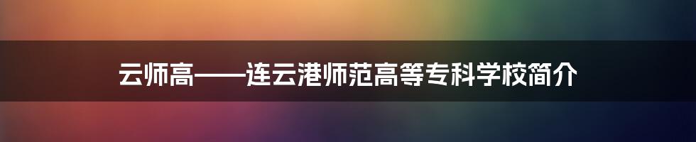 云师高——连云港师范高等专科学校简介