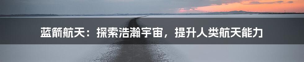 蓝箭航天：探索浩瀚宇宙，提升人类航天能力