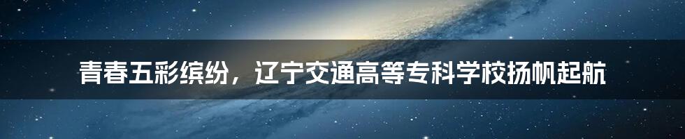 青春五彩缤纷，辽宁交通高等专科学校扬帆起航