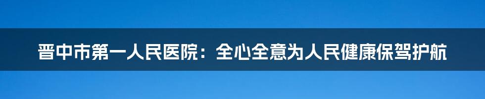 晋中市第一人民医院：全心全意为人民健康保驾护航