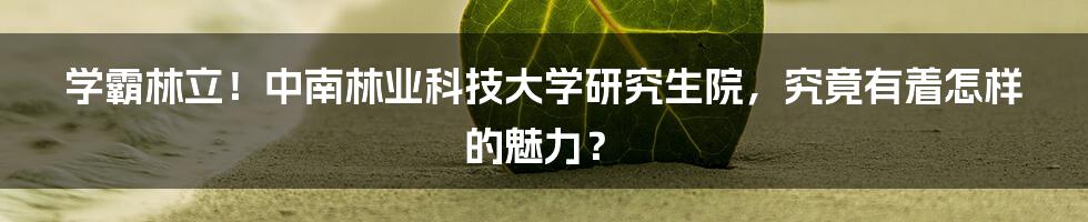 学霸林立！中南林业科技大学研究生院，究竟有着怎样的魅力？