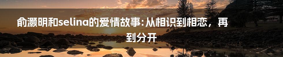 俞灏明和selina的爱情故事:从相识到相恋，再到分开