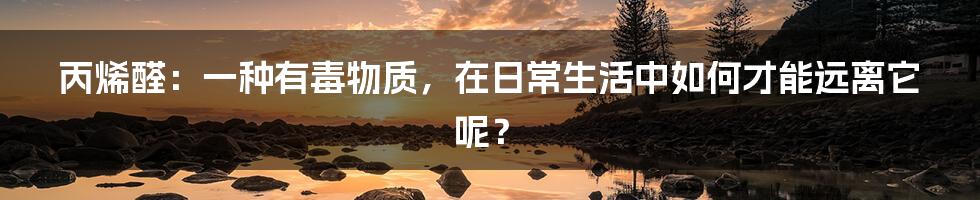 丙烯醛：一种有毒物质，在日常生活中如何才能远离它呢？