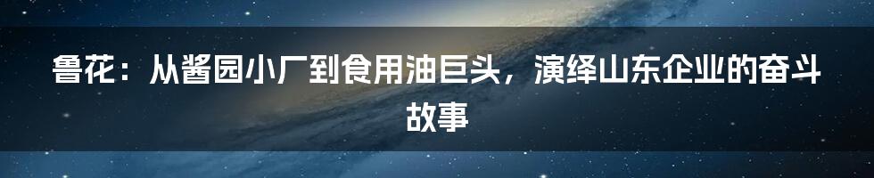 鲁花：从酱园小厂到食用油巨头，演绎山东企业的奋斗故事