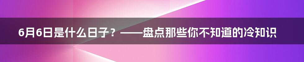 6月6日是什么日子？——盘点那些你不知道的冷知识