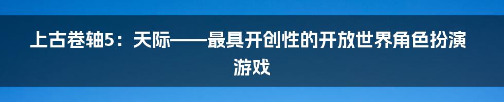 上古卷轴5：天际——最具开创性的开放世界角色扮演游戏