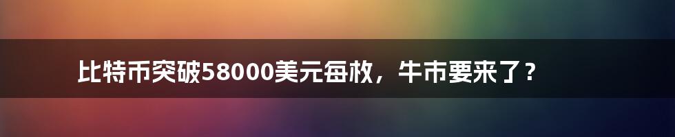 比特币突破58000美元每枚，牛市要来了？