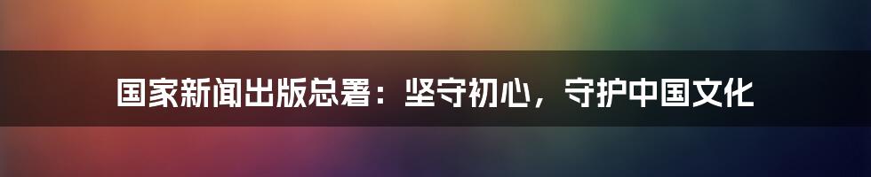 国家新闻出版总署：坚守初心，守护中国文化