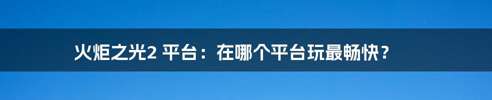 火炬之光2 平台：在哪个平台玩最畅快？