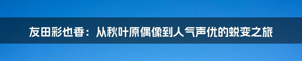 友田彩也香：从秋叶原偶像到人气声优的蜕变之旅