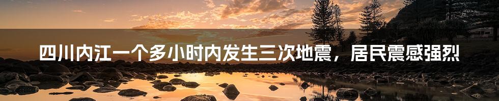 四川内江一个多小时内发生三次地震，居民震感强烈