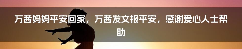 万茜妈妈平安回家，万茜发文报平安，感谢爱心人士帮助