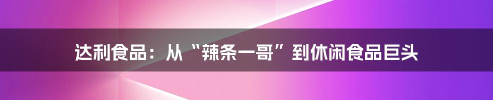 达利食品：从“辣条一哥”到休闲食品巨头