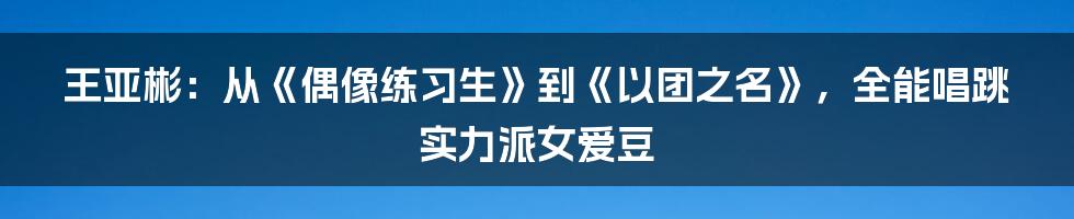 王亚彬：从《偶像练习生》到《以团之名》，全能唱跳实力派女爱豆