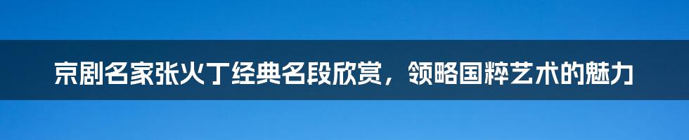 京剧名家张火丁经典名段欣赏，领略国粹艺术的魅力