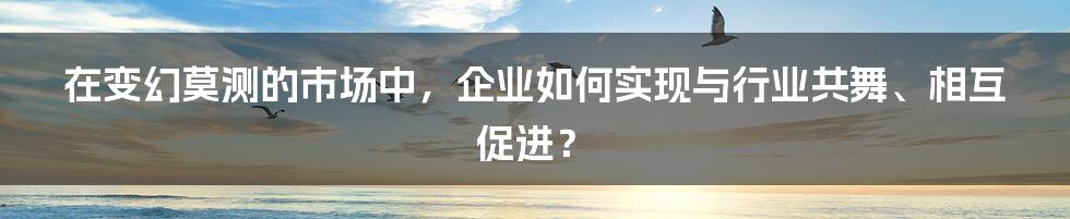 在变幻莫测的市场中，企业如何实现与行业共舞、相互促进？