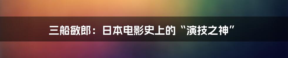 三船敏郎：日本电影史上的“演技之神”