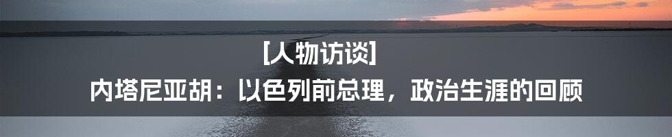 [人物访谈] 内塔尼亚胡：以色列前总理，政治生涯的回顾