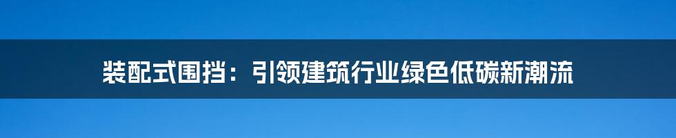 装配式围挡：引领建筑行业绿色低碳新潮流