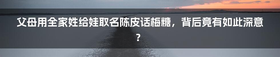 父母用全家姓给娃取名陈皮话梅糖，背后竟有如此深意？