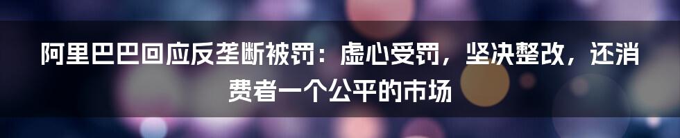 阿里巴巴回应反垄断被罚：虚心受罚，坚决整改，还消费者一个公平的市场