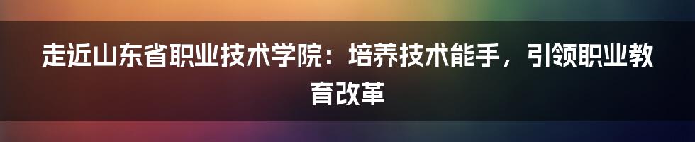 走近山东省职业技术学院：培养技术能手，引领职业教育改革